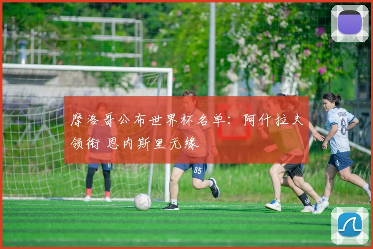 摩洛哥公布世界杯名单：阿什拉夫领衔 恩内斯里无缘
