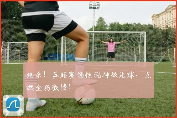 绝杀！苏超赛场惊现神级进球，点燃全场激情！