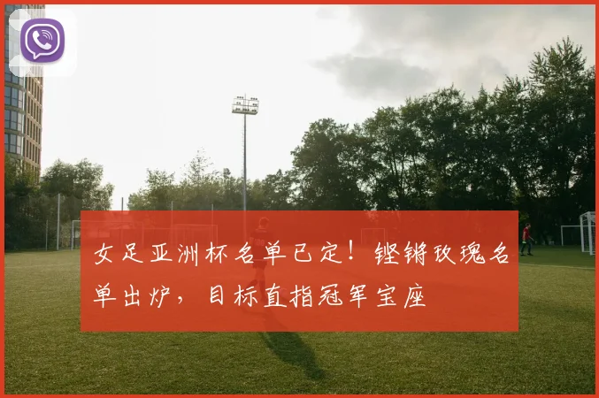 女足亚洲杯名单已定！铿锵玫瑰名单出炉，目标直指冠军宝座