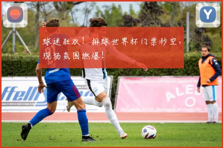 球迷狂欢！排球世界杯门票秒空，现场氛围燃爆！