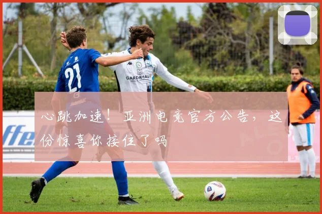 心跳加速!亚洲电竞官方公告,这份惊喜你接住了吗