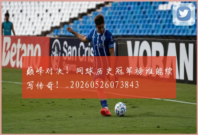 巅峰对决!网球历史冠军榜谁能续写传奇!_20260526073843