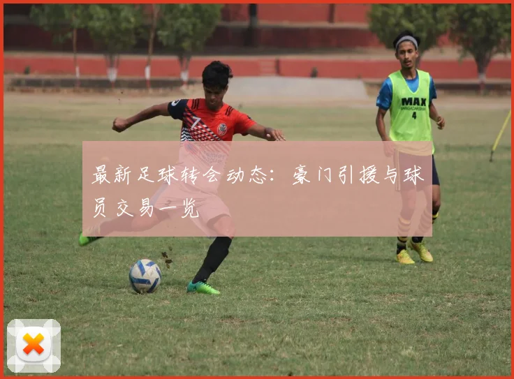 最新足球转会动态:豪门引援与球员交易一览
