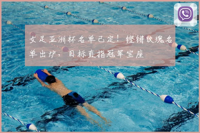 女足亚洲杯名单已定!铿锵玫瑰名单出炉,目标直指冠军宝座