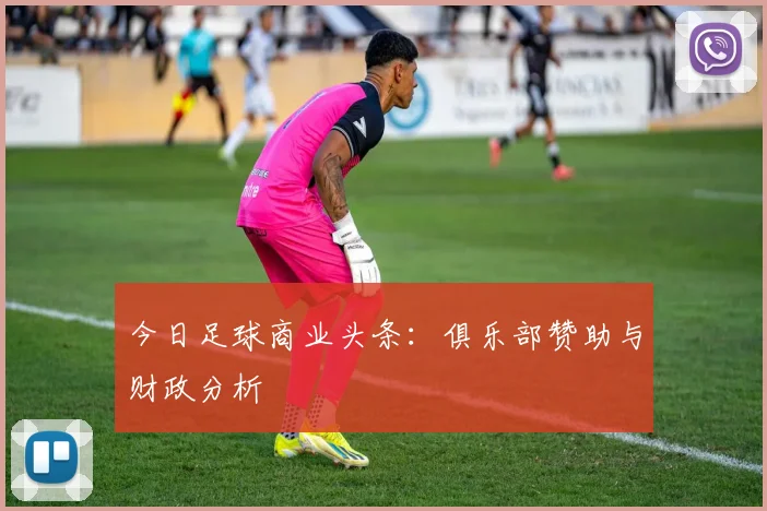今日足球商业头条：俱乐部赞助与财政分析