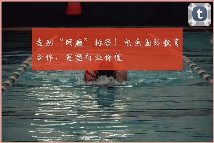 告别“网瘾”标签！电竞国际教育合作，重塑行业价值