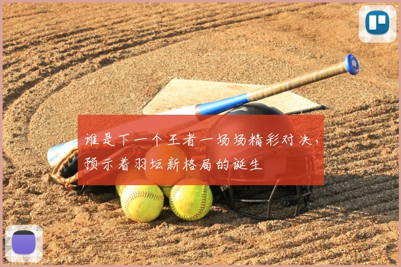 谁是下一个王者一场场精彩对决，预示着羽坛新格局的诞生