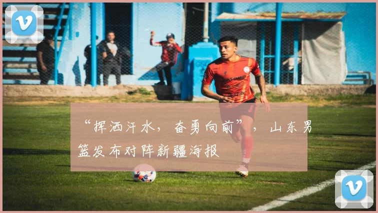 “挥洒汗水,奋勇向前”,山东男篮发布对阵新疆海报