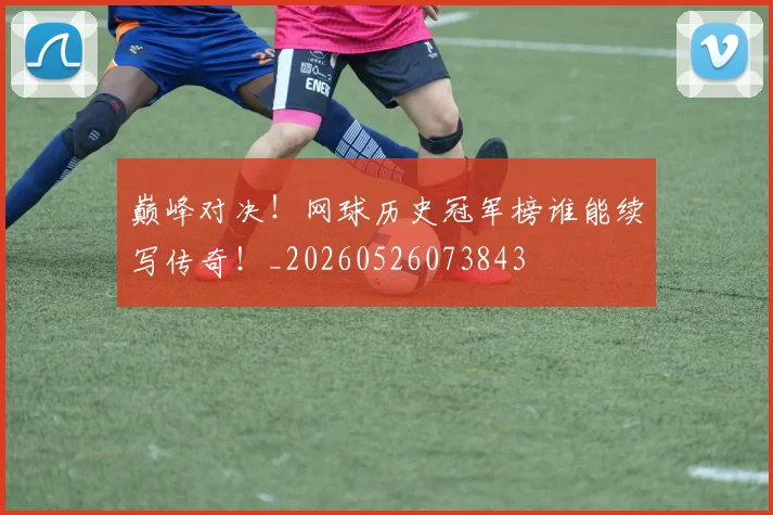 巅峰对决!网球历史冠军榜谁能续写传奇!_20260526073843