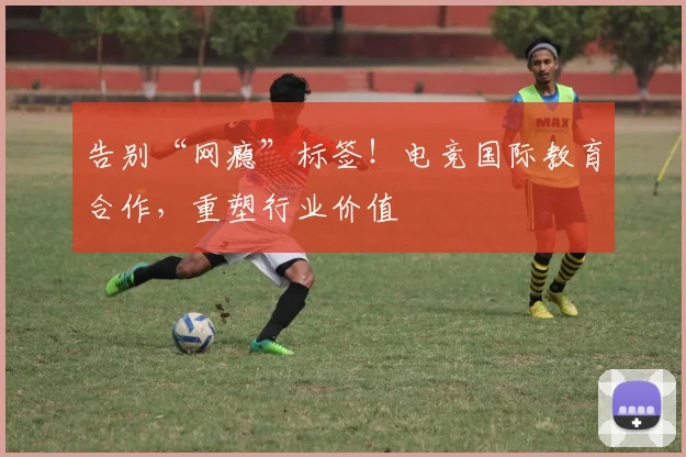 告别“网瘾”标签！电竞国际教育合作，重塑行业价值