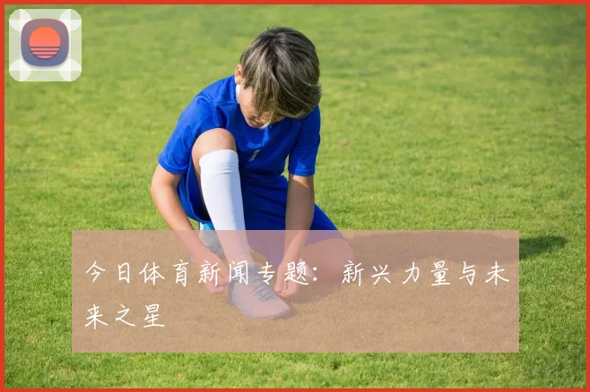 今日体育新闻专题:新兴力量与未来之星