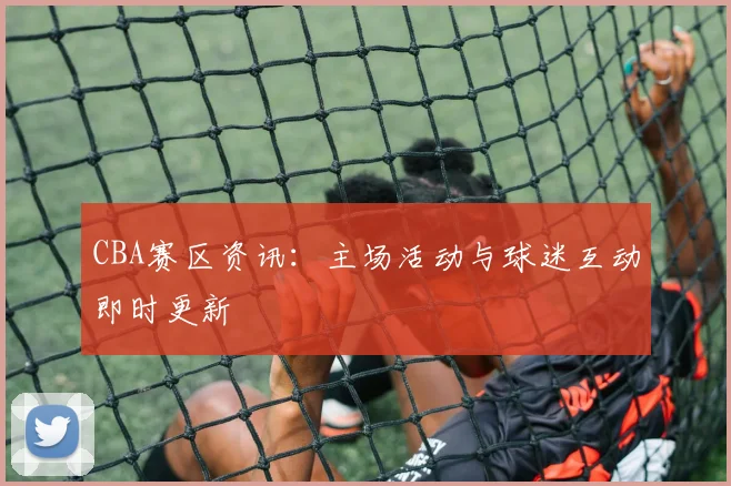 CBA赛区资讯:主场活动与球迷互动即时更新